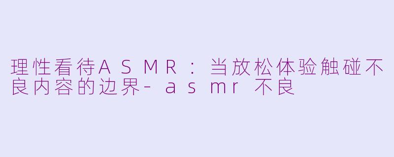 理性看待ASMR：当放松体验触碰不良内容的边界-asmr不良
