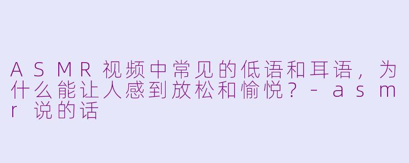 ASMR视频中常见的低语和耳语，为什么能让人感到放松和愉悦？-asmr说的话