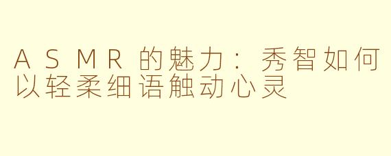 ASMR的魅力：秀智如何以轻柔细语触动心灵