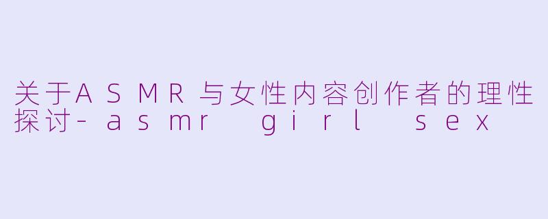 关于ASMR与女性内容创作者的理性探讨-asmr girl sex