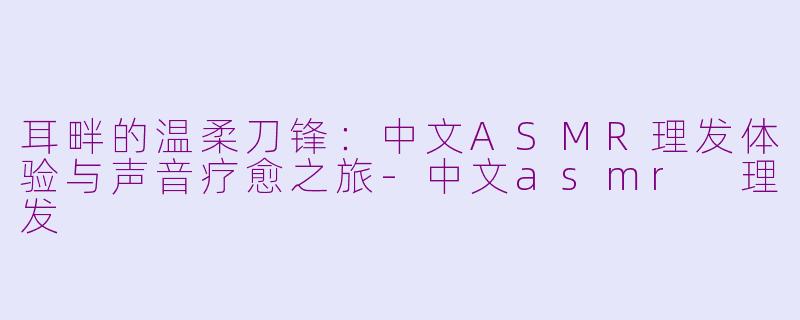 耳畔的温柔刀锋：中文ASMR理发体验与声音疗愈之旅-中文asmr 理发