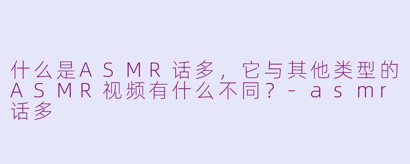 什么是ASMR话多，它与其他类型的ASMR视频有什么不同？-asmr话多