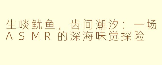 生啖鱿鱼，齿间潮汐：一场ASMR的深海味觉探险
