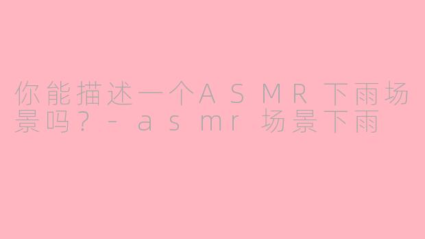 你能描述一个ASMR下雨场景吗?-asmr场景下雨