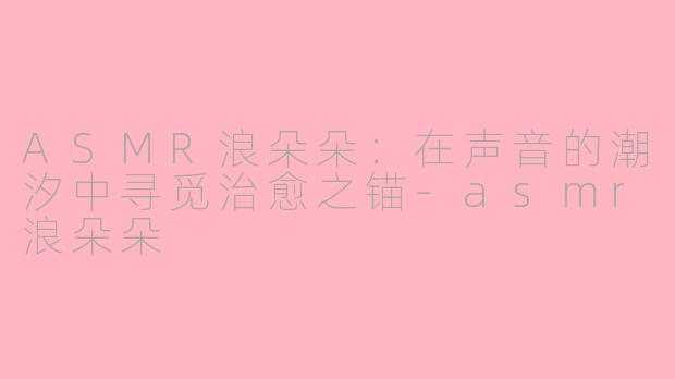 ASMR浪朵朵：在声音的潮汐中寻觅治愈之锚-asmr浪朵朵