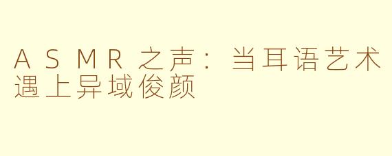 ASMR之声：当耳语艺术遇上异域俊颜