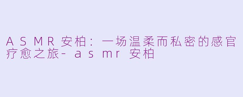 ASMR安柏：一场温柔而私密的感官疗愈之旅-asmr安柏