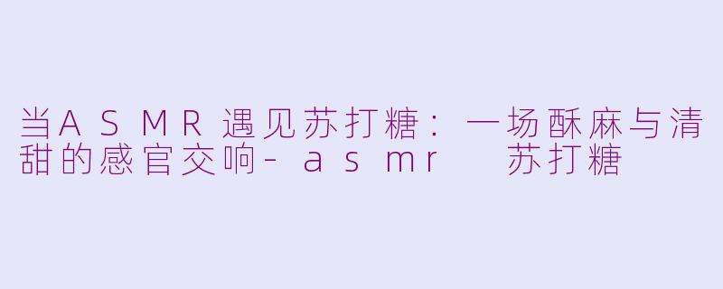 当ASMR遇见苏打糖:一场酥麻与清甜的感官交响-asmr 苏打糖