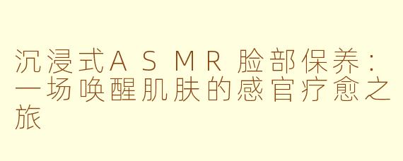 沉浸式ASMR脸部保养：一场唤醒肌肤的感官疗愈之旅