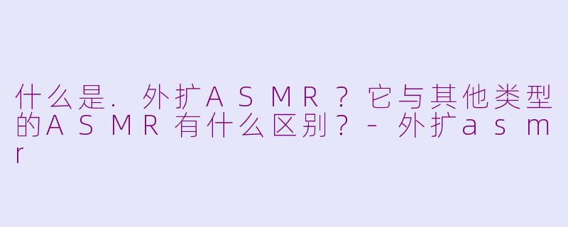 什么是.外扩ASMR？它与其他类型的ASMR有什么区别？-外扩asmr