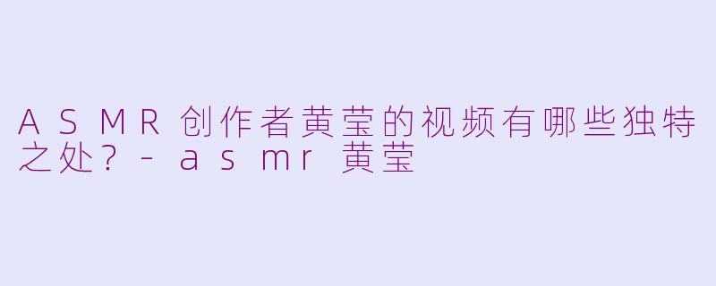 ASMR创作者黄莹的视频有哪些独特之处？-asmr黄莹