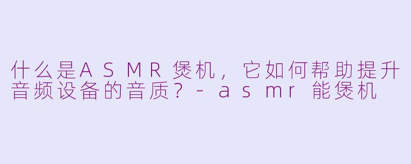 什么是ASMR煲机，它如何帮助提升音频设备的音质？