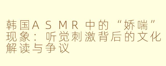 韩国ASMR中的“娇喘”现象:听觉刺激背后的文化解读与争议