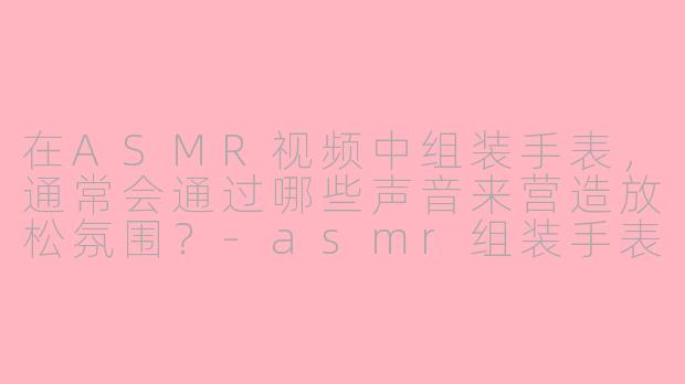 在ASMR视频中组装手表，通常会通过哪些声音来营造放松氛围？-asmr组装手表
