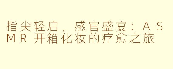 指尖轻启,感官盛宴:ASMR开箱化妆的疗愈之旅