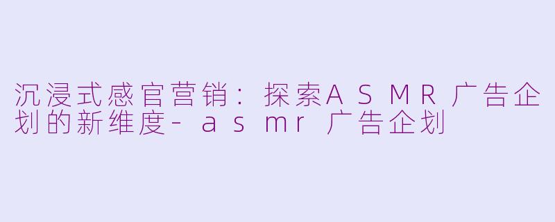 沉浸式感官营销：探索ASMR广告企划的新维度-asmr广告企划