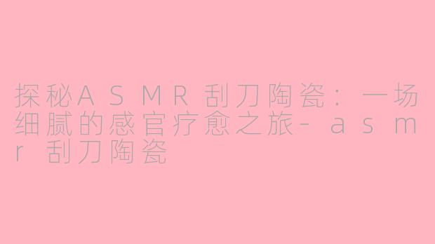 探秘ASMR刮刀陶瓷:一场细腻的感官疗愈之旅-asmr刮刀陶瓷