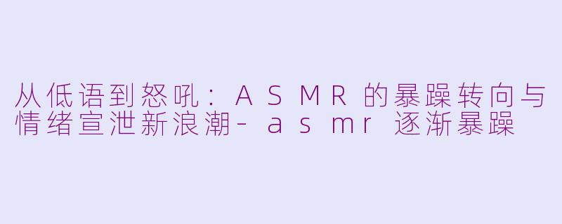 从低语到怒吼：ASMR的暴躁转向与情绪宣泄新浪潮-asmr逐渐暴躁
