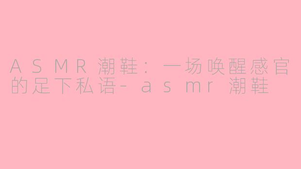 ASMR潮鞋：一场唤醒感官的足下私语-asmr潮鞋