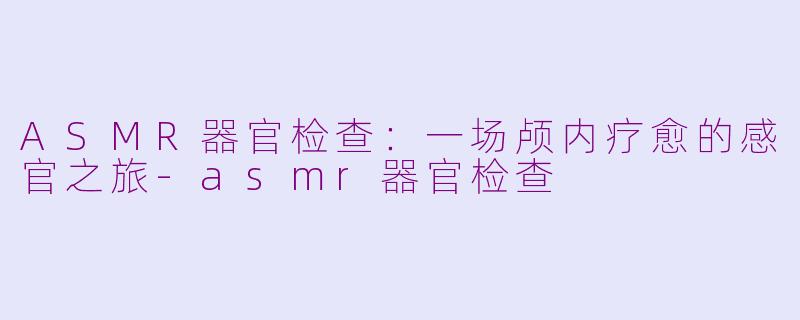 ASMR器官检查：一场颅内疗愈的感官之旅-asmr器官检查