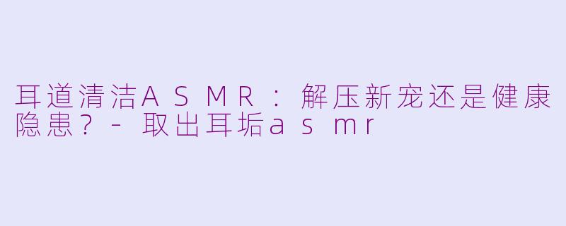 耳道清洁ASMR：解压新宠还是健康隐患？-取出耳垢asmr