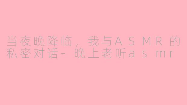 当夜晚降临,我与ASMR的私密对话-晚上老听asmr