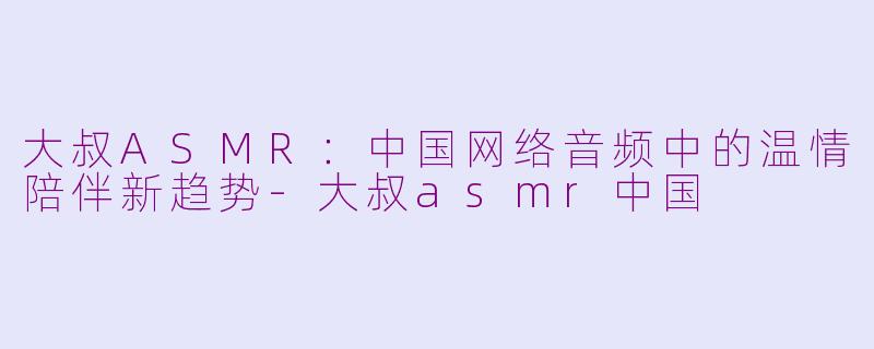 大叔ASMR：中国网络音频中的温情陪伴新趋势-大叔asmr中国