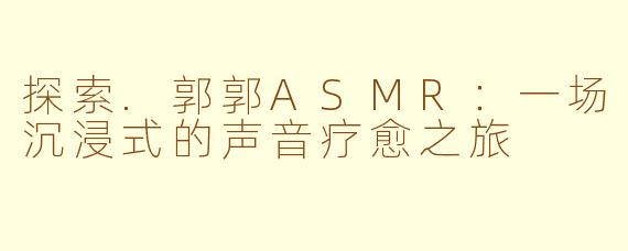 探索.郭郭ASMR：一场沉浸式的声音疗愈之旅