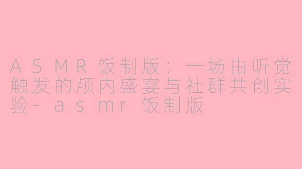 ASMR饭制版:一场由听觉触发的颅内盛宴与社群共创实验-asmr饭制版