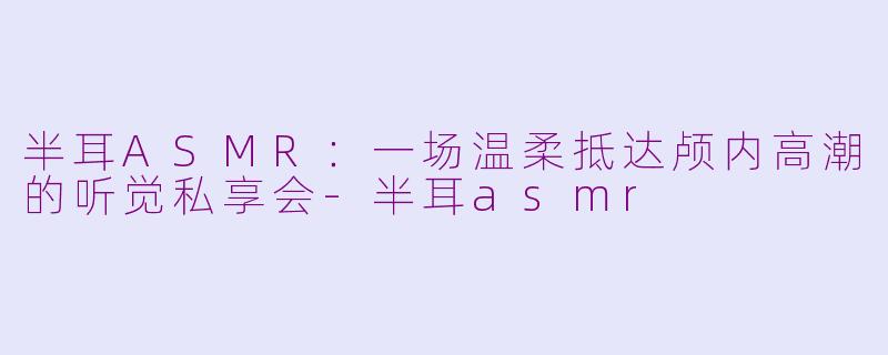 半耳ASMR:一场温柔抵达颅内高潮的听觉私享会-半耳asmr