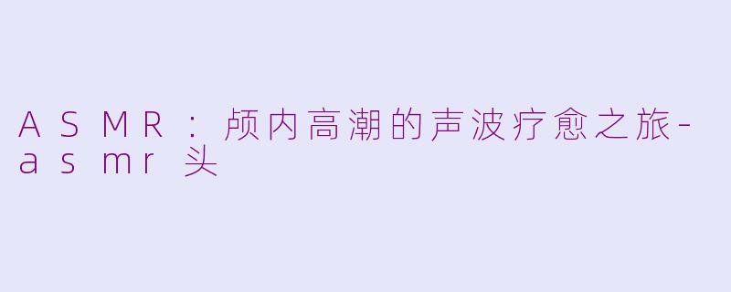 ASMR：颅内高潮的声波疗愈之旅-asmr头