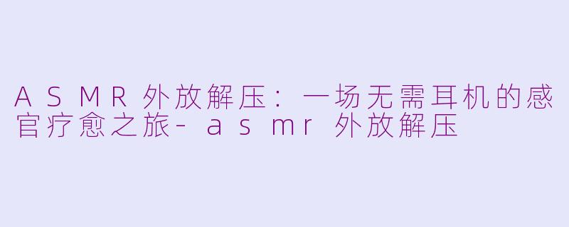ASMR外放解压：一场无需耳机的感官疗愈之旅-asmr外放解压