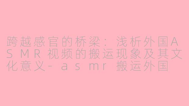 跨越感官的桥梁：浅析外国ASMR视频的搬运现象及其文化意义-asmr搬运外国