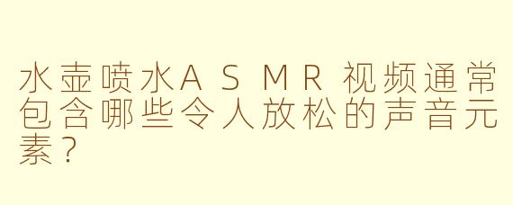 水壶喷水ASMR视频通常包含哪些令人放松的声音元素？