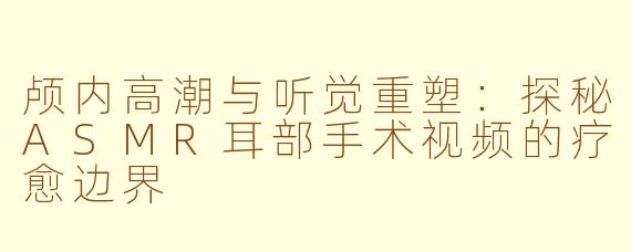颅内高潮与听觉重塑：探秘ASMR耳部手术视频的疗愈边界