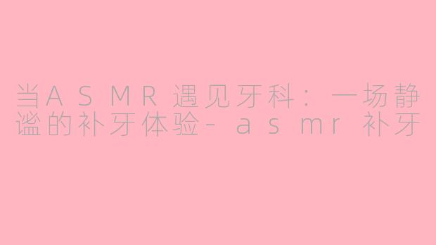 当ASMR遇见牙科：一场静谧的补牙体验-asmr补牙