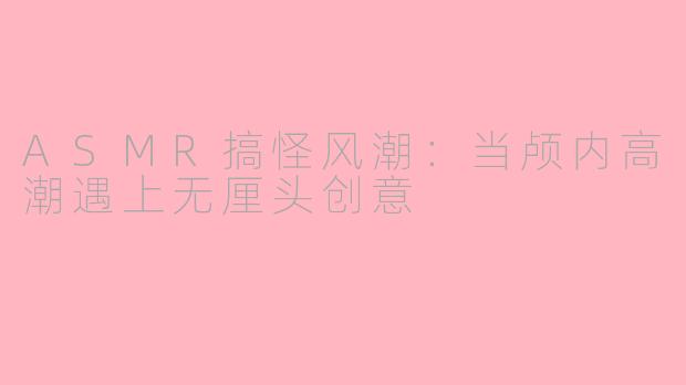 ASMR搞怪风潮：当颅内高潮遇上无厘头创意