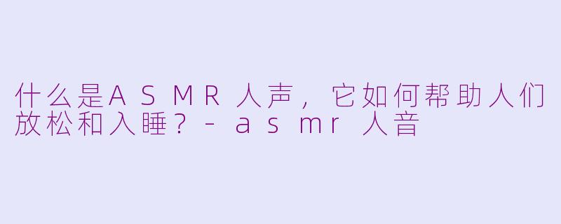 什么是ASMR人声，它如何帮助人们放松和入睡？-asmr人音