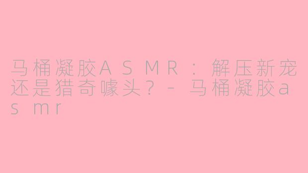 马桶凝胶ASMR：解压新宠还是猎奇噱头？-马桶凝胶asmr