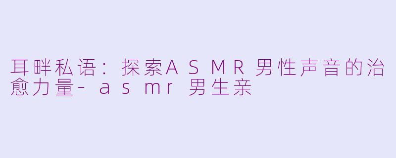 耳畔私语：探索ASMR男性声音的治愈力量-asmr男生亲