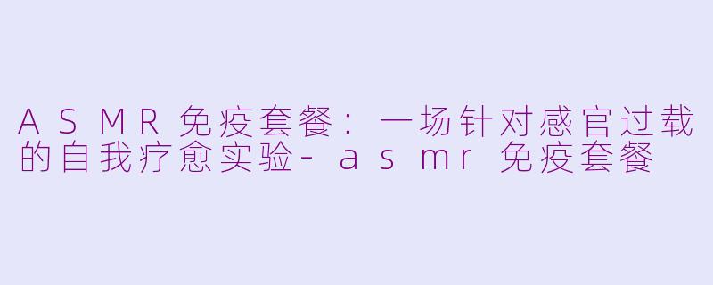 ASMR免疫套餐：一场针对感官过载的自我疗愈实验-asmr免疫套餐