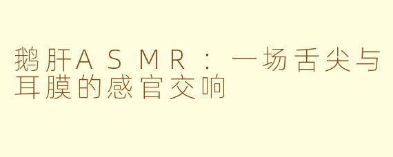 鹅肝ASMR:一场舌尖与耳膜的感官交响