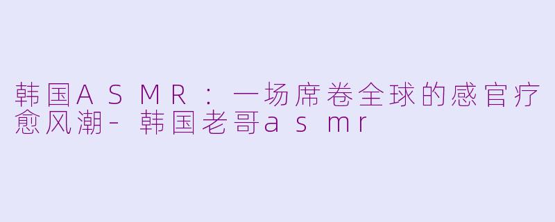 韩国ASMR：一场席卷全球的感官疗愈风潮-韩国老哥asmr