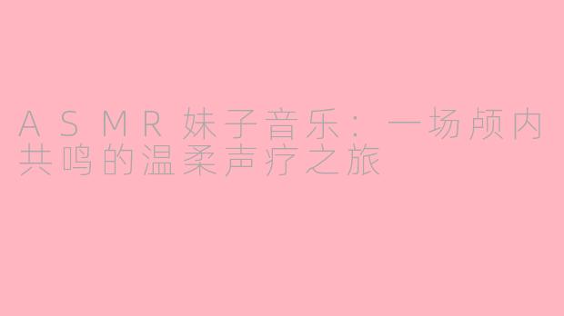 ASMR妹子音乐：一场颅内共鸣的温柔声疗之旅