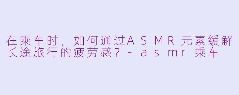 在乘车时，如何通过ASMR元素缓解长途旅行的疲劳感？-asmr乘车