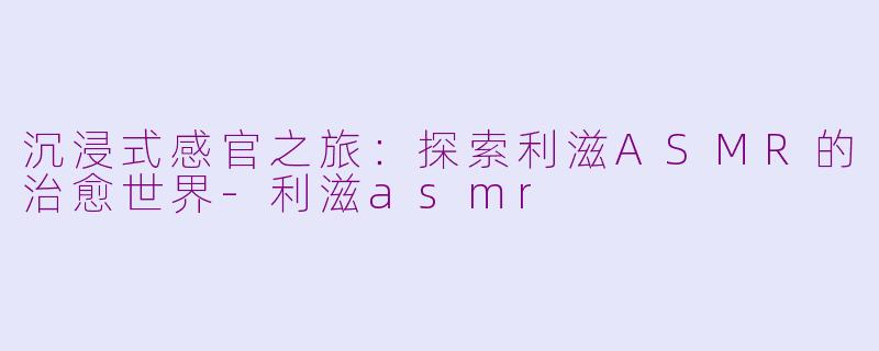 沉浸式感官之旅：探索利滋ASMR的治愈世界-利滋asmr