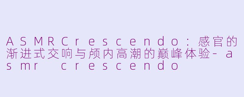 ASMRCrescendo：感官的渐进式交响与颅内高潮的巅峰体验-asmr crescendo