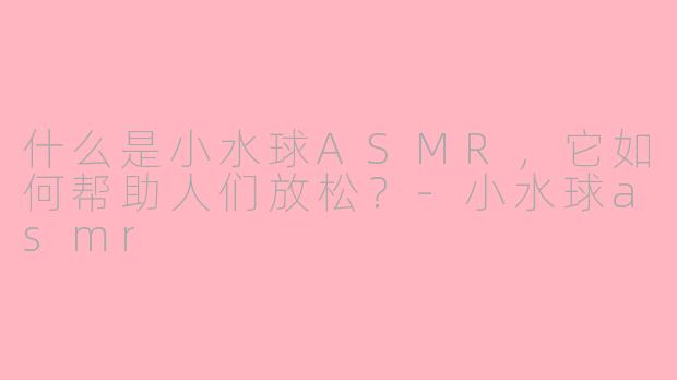 什么是小水球ASMR，它如何帮助人们放松？-小水球asmr