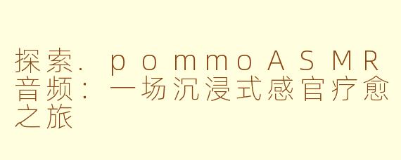 探索.pommoASMR音频:一场沉浸式感官疗愈之旅