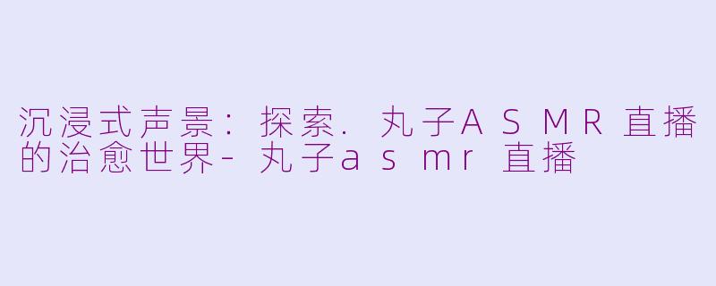 沉浸式声景：探索.丸子ASMR直播的治愈世界-丸子asmr直播